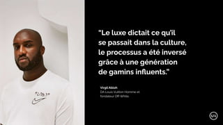 “Le luxe dictait ce qu’il
se passait dans la culture,
le processus a été inversé
grâce à une génération
de gamins inﬂuents.”
Virgil Abloh
DA Louis Vuitton Homme et
fondateur Oﬀ-White.
 