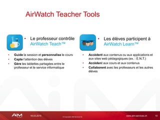 18.03.2015 www.aim-services.ch 10
AirWatch Teacher Tools
• Accèdent aux contenus ou aux applications et
aux sites web pédagogiques (ex. : E.N.T.)
• Accèdent aux cours et aux contenus
• Collaborent avec les professeurs et les autres
élèves
• Le professeur contrôle
AirWatch Teach™
• Les élèves participent à
AirWatch Learn™
• Guide la session et personnalise le cours
• Capte l’attention des élèves
• Gère les tablettes partagées entre le
professeur et le service informatique
 
