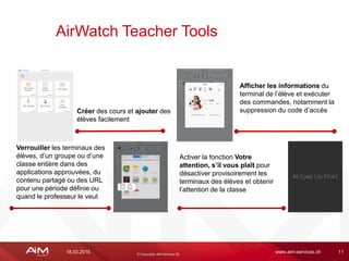 18.03.2015 www.aim-services.ch 11
AirWatch Teacher Tools
Créer des cours et ajouter des
élèves facilement
Afficher les informations du
terminal de l’élève et exécuter
des commandes, notamment la
suppression du code d’accès
Verrouiller les terminaux des
élèves, d’un groupe ou d’une
classe entière dans des
applications approuvées, du
contenu partagé ou des URL
pour une période définie ou
quand le professeur le veut
Activer la fonction Votre
attention, s’il vous plaît pour
désactiver provisoirement les
terminaux des élèves et obtenir
l’attention de la classe
 