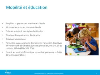 Copyright © 2014 AirWatch, LLC. All rights reserved. Proprietary & Confidential.
Mobilité et éducation
• Simplifier la gestion des terminaux à l’école
• Sécuriser les accès au réseau de l’école
• Créer et maintenir des règles d’utilisation
• Distribuer les applications d’éducation
• Distribuer du contenu
• Permettre aux enseignants de maintenir l’attention des élèves
en verrouillant les tablettes sur une application, des URL ou du
contenu définis (TEACHER TOOL)
• Fournir au service informatique un outil de gestion de la flotte
de terminaux mobiles
4
 