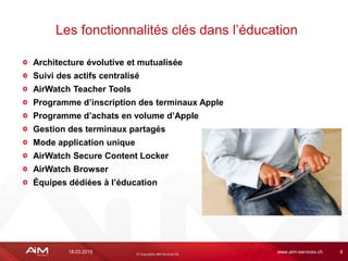 18.03.2015 www.aim-services.ch 8
Architecture évolutive et mutualisée
Suivi des actifs centralisé
AirWatch Teacher Tools
Programme d’inscription des terminaux Apple
Programme d’achats en volume d’Apple
Gestion des terminaux partagés
Mode application unique
AirWatch Secure Content Locker
AirWatch Browser
Équipes dédiées à l’éducation
Les fonctionnalités clés dans l’éducation
 