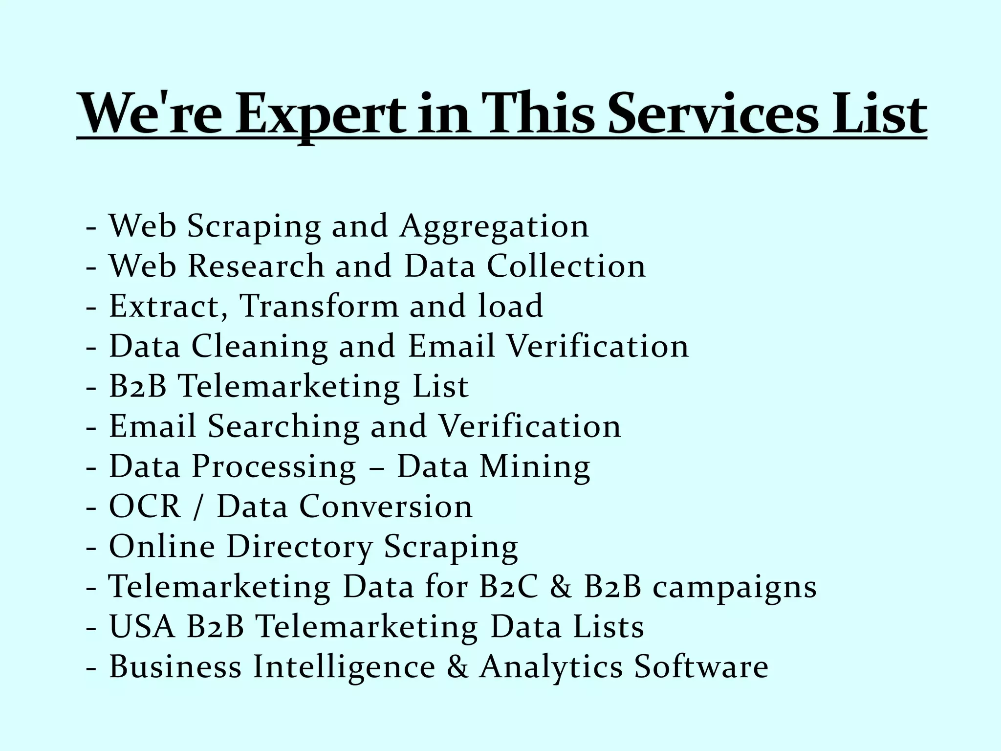 - Web Scraping and Aggregation
- Web Research and Data Collection
- Extract, Transform and load
- Data Cleaning and Email Verification
- B2B Telemarketing List
- Email Searching and Verification
- Data Processing – Data Mining
- OCR / Data Conversion
- Online Directory Scraping
- Telemarketing Data for B2C & B2B campaigns
- USA B2B Telemarketing Data Lists
- Business Intelligence & Analytics Software
 
