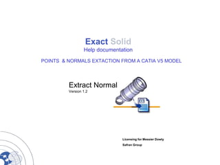 Exact Solid
Help documentation
POINTS & NORMALS EXTACTION FROM A CATIA V5 MODEL
Extract Normal
Version 1.2
Licensing for Messier Dowty
Safran Group
 