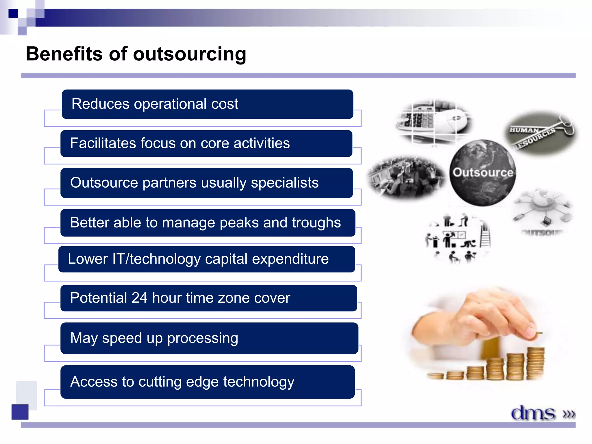 Benefits of outsourcing
Reduces operational cost
Facilitates focus on core activities
Outsource partners usually specialists
Better able to manage peaks and troughs
Lower IT/technology capital expenditure
Potential 24 hour time zone cover
May speed up processing
Access to cutting edge technology
 