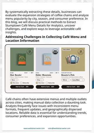 Understanding Web Scraping Foodhub Reviews
Web scraping involves extracting large amounts of data from websites in an
automated manner. Foodhub Reviews Scraper is designed to help businesses collect
customer reviews from Foodhub, a popular food delivery platform.
By scraping reviews, ratings, and feedback from customers, businesses can gain
insights into various aspects of their service, including food quality, delivery times,
and customer satisfaction.
Instead of relying on manual data collection, Foodhub Reviews Data Collection
through scraping allows for real-time access to a large volume of structured data,
which is essential for making informed decisions.
Introduction
In today's dynamic quick-commerce landscape, staying competitive requires
instant visibility into market pricing trends and consumer preferences. This case
study examines how a leading grocery delivery chain with 30+ online stores
across major Indian metropolitan areas leveraged Real-Time Grocery Price
Monitoring solutions from us to transform their business intelligence capabilities
and market positioning strategies.
The client struggled with maintaining competitive pricing across thousands of
SKUs and identifying regional pricing patterns. They also suffered revenue
leakage due to suboptimal pricing strategies. They needed a comprehensive
solution to provide detailed insights into quick-commerce market dynamics and
enable precise price optimization across their diverse grocery catalog.
The client revolutionized their approach to pricing strategy and inventory
management by implementing advanced Grocery Price Data Scraping
technologies. This resulted in remarkable improvements in market
responsiveness, profit margins, and substantial revenue growth.
Client Success Story
Introduction
This case study highlights how our Coupang Product Price Scraping Service
revolutionized a client's market analysis and pricing optimization strategy. By
deploying advanced techniques, we empowered the client with unmatched insights
into the competitive dynamics of South Korea's leading e-commerce platform.
Our customized solution delivered robust market intelligence, enabling clients to
drive data-backed pricing decisions, swiftly adapt to market changes, and
significantly enhance their profit margins. Leveraging our specialized Coupang
Product Data Scraping Solutions scraping tools, the client gained the strategic edge
necessary to excel within Coupang's fast-evolving marketplace.
The Client
By systematically extracting these details, businesses can
evaluate the expansion strategies of coffee chains and analyze
menu popularity by city, season, and consumer preference. In
this blog, we will discuss practical methods to Extract
Stumptown Café Menu Details for Analytics, uncover
challenges, and explore ways to leverage actionable café
insights.
Addressing Challenges in Collecting Café Menu and
Location Information
Café chains often have extensive menus and multiple outlets
across cities, making manual data collection a daunting task.
Analysts frequently face issues with inconsistent menu
formats, frequent updates, and geographically dispersed
locations. Reliable data is essential for understanding trends,
consumer preferences, and expansion opportunities.
 