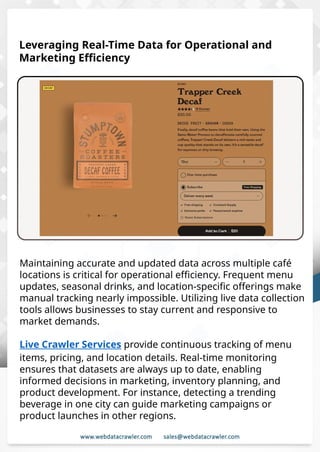 Understanding Web Scraping Foodhub Reviews
Web scraping involves extracting large amounts of data from websites in an
automated manner. Foodhub Reviews Scraper is designed to help businesses collect
customer reviews from Foodhub, a popular food delivery platform.
By scraping reviews, ratings, and feedback from customers, businesses can gain
insights into various aspects of their service, including food quality, delivery times,
and customer satisfaction.
Instead of relying on manual data collection, Foodhub Reviews Data Collection
through scraping allows for real-time access to a large volume of structured data,
which is essential for making informed decisions.
Introduction
In today's dynamic quick-commerce landscape, staying competitive requires
instant visibility into market pricing trends and consumer preferences. This case
study examines how a leading grocery delivery chain with 30+ online stores
across major Indian metropolitan areas leveraged Real-Time Grocery Price
Monitoring solutions from us to transform their business intelligence capabilities
and market positioning strategies.
The client struggled with maintaining competitive pricing across thousands of
SKUs and identifying regional pricing patterns. They also suffered revenue
leakage due to suboptimal pricing strategies. They needed a comprehensive
solution to provide detailed insights into quick-commerce market dynamics and
enable precise price optimization across their diverse grocery catalog.
The client revolutionized their approach to pricing strategy and inventory
management by implementing advanced Grocery Price Data Scraping
technologies. This resulted in remarkable improvements in market
responsiveness, profit margins, and substantial revenue growth.
Client Success Story
Introduction
This case study highlights how our Coupang Product Price Scraping Service
revolutionized a client's market analysis and pricing optimization strategy. By
deploying advanced techniques, we empowered the client with unmatched insights
into the competitive dynamics of South Korea's leading e-commerce platform.
Our customized solution delivered robust market intelligence, enabling clients to
drive data-backed pricing decisions, swiftly adapt to market changes, and
significantly enhance their profit margins. Leveraging our specialized Coupang
Product Data Scraping Solutions scraping tools, the client gained the strategic edge
necessary to excel within Coupang's fast-evolving marketplace.
The Client
Leveraging Real-Time Data for Operational and
Marketing Efficiency
Maintaining accurate and updated data across multiple café
locations is critical for operational efficiency. Frequent menu
updates, seasonal drinks, and location-specific offerings make
manual tracking nearly impossible. Utilizing live data collection
tools allows businesses to stay current and responsive to
market demands.
Live Crawler Services provide continuous tracking of menu
items, pricing, and location details. Real-time monitoring
ensures that datasets are always up to date, enabling
informed decisions in marketing, inventory planning, and
product development. For instance, detecting a trending
beverage in one city can guide marketing campaigns or
product launches in other regions.
 