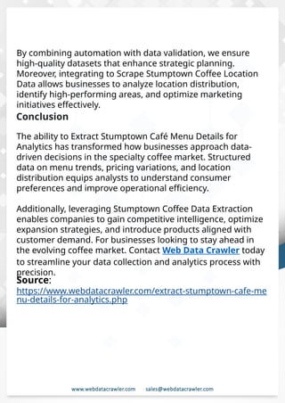 Understanding Web Scraping Foodhub Reviews
Web scraping involves extracting large amounts of data from websites in an
automated manner. Foodhub Reviews Scraper is designed to help businesses collect
customer reviews from Foodhub, a popular food delivery platform.
By scraping reviews, ratings, and feedback from customers, businesses can gain
insights into various aspects of their service, including food quality, delivery times,
and customer satisfaction.
Instead of relying on manual data collection, Foodhub Reviews Data Collection
through scraping allows for real-time access to a large volume of structured data,
which is essential for making informed decisions.
Introduction
In today's dynamic quick-commerce landscape, staying competitive requires
instant visibility into market pricing trends and consumer preferences. This case
study examines how a leading grocery delivery chain with 30+ online stores
across major Indian metropolitan areas leveraged Real-Time Grocery Price
Monitoring solutions from us to transform their business intelligence capabilities
and market positioning strategies.
The client struggled with maintaining competitive pricing across thousands of
SKUs and identifying regional pricing patterns. They also suffered revenue
leakage due to suboptimal pricing strategies. They needed a comprehensive
solution to provide detailed insights into quick-commerce market dynamics and
enable precise price optimization across their diverse grocery catalog.
The client revolutionized their approach to pricing strategy and inventory
management by implementing advanced Grocery Price Data Scraping
technologies. This resulted in remarkable improvements in market
responsiveness, profit margins, and substantial revenue growth.
Client Success Story
Introduction
This case study highlights how our Coupang Product Price Scraping Service
revolutionized a client's market analysis and pricing optimization strategy. By
deploying advanced techniques, we empowered the client with unmatched insights
into the competitive dynamics of South Korea's leading e-commerce platform.
Our customized solution delivered robust market intelligence, enabling clients to
drive data-backed pricing decisions, swiftly adapt to market changes, and
significantly enhance their profit margins. Leveraging our specialized Coupang
Product Data Scraping Solutions scraping tools, the client gained the strategic edge
necessary to excel within Coupang's fast-evolving marketplace.
The Client
Source:
https://www.webdatacrawler.com/extract-stumptown-cafe-me
nu-details-for-analytics.php
Conclusion
The ability to Extract Stumptown Café Menu Details for
Analytics has transformed how businesses approach data-
driven decisions in the specialty coffee market. Structured
data on menu trends, pricing variations, and location
distribution equips analysts to understand consumer
preferences and improve operational efficiency.
Additionally, leveraging Stumptown Coffee Data Extraction
enables companies to gain competitive intelligence, optimize
expansion strategies, and introduce products aligned with
customer demand. For businesses looking to stay ahead in
the evolving coffee market. Contact Web Data Crawler today
to streamline your data collection and analytics process with
precision.
By combining automation with data validation, we ensure
high-quality datasets that enhance strategic planning.
Moreover, integrating to Scrape Stumptown Coffee Location
Data allows businesses to analyze location distribution,
identify high-performing areas, and optimize marketing
initiatives effectively.
 