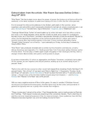 Extract taken from the article: War Room Success Defies Critics -
Aug 30th
2015
“War Room,” the low-budget movie about the power of prayer that broke out at the box office this
weekend, is the latest example of audiences making a hit out of a film that the critics panned.
It’s not unusual for critics and audiences to be divided, particularly in the summer, since
superhero and action films aren’t necessarily intended to be high art, simply crowd-pleasers. Last
year, Michael Bay‘s “Transformers: Age of Extinction,” Angelina Jolie‘s “Maleficent” and
“Teenage Mutant Ninja Turtles” all were beaten up by critics but went on to box-office success.
But rarely is the divide between critics and the crowds so great as it is when it’s a religiously-
themed movie, and “War Room” provided a spectacular example of that this weekend. Ripped by
critics, the film doubled the predictions of box-office analysts with $11 million and came in
second, leaving other high-profile openers in the dust. It even knocked defending champ
“Straight Outta Compton” out of the No. 1 spot nationally on Friday, its first day of release by
Sony’s Affirm Films.
“War Room” was produced, directed and co-written by Alex Kendrick and features a mainly
African-American cast topped by T.C. Stallings and New York Times best-selling Christian author
Priscilla Shirer. The two play a middle-aged couple struggling in their marriage until they meet a
stranger (Karen Abercrombie) who points out the power of prayer.
It has been reviewed by 12 critics on aggregation site Rotten Tomatoes, a relatively low number.
Of the reviews, ten are negative and two are positive, adding up to an overall rating of just 17
percent “fresh.”
That’s in line with the low scores for other recent faith-based films including “God’s Not Dead” (16
percent fresh), “Son of God” (21 percent) and “Mom’s Night Out.” (16 percent), “Exodus: Gods
and Kings” (27 percent). Darren Aronofsky‘s “Noah” bucked the trend with a 77 percent positive
ratings — though many of the Christian faithful stayed away from theaters — and the Greg
Kinnear film “Heaven Is for Real” was at 46 percent.
With so many negative reviews of films in this genre, it’s easy to wonder if Christian-themed
movies just rub reviewers the wrong way. Another factor may be that critics and journalists in
general are typically seen as a group more secular than religious.
“These movies aren’t aimed at the critics,” Paul Dergarabedian, senior media analyst at Rentrak,
told TheWrap. “Faith-based movies are preaching to the converted, literally. That’s what they do
and they serve an important purpose in that, for years and years, those audiences have felt that
Hollywood was leaving them out, and not making movies for them.”
 