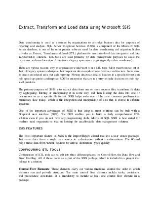 Extract, Transform and Load data using Microsoft SSIS


Data warehousing is used as a solution by organizations to centralize business data for purposes of
reporting and analysis. SQL Server Integration Services (SSIS), a component of the Microsoft SQL
Server database, is one of the most popular software used for data warehousing and migration. It also
provides an Extract, Transform and Load (ETL) platform for enterprise-level data integration and data
transformation solutions. ETL tools are used primarily for data management purposes to assist the
movement and transformation of data from a legacy system to a target (typically a data warehouse).

There are various reasons why an organization would want to use ETL tools. Most want to move out of
their old legacy system and migrate their important data to updated new database architecture. Some want
to create an isolated area that aids reporting. Moving data to an isolated location, in a specific format, can
help speed up queries and improve ROI for enterprises that are in a hurry to make decisions on their high
level questions.

The primary purpose of SSIS is to extract data from one or more sources files, transform the data
by aggregating, filtering or manipulating it in some way and then loading the data into one or
destinations in as a specific file format. SSIS helps solve one of the most common problems that
businesses face today, which is the integration and manipulation of data that is stored in different
locations.

One of the important advantages of SSIS is that using it, most solutions can be built with a
Graphical user interface (GUI). The GUI enables you to build a fairly comprehensive ETL
solution even if you do not have any programming skills. Microsoft SQL SSIS is best suited for
medium sized organizations that are looking for an affordable data management solution.

SSIS FEA TURES

The most important feature of SSIS is the Import/Export wizard that lets a user create packages
that move data from a single data source to a destination without transformations. The Wizard
helps move data from various sources to various destination types quickly.

CONFIGURING ETL TOOL S
Configuration of ETL tools can be split into three different phases: the Control Flow, the Data Flow and
Error Handling. All of these come as a part of the SSIS package, which is included in a project that
belongs to a solution.

Control Flow Elements: These elements carry out various functions, control the order in which
elements run and provide structure. The main control flow elements include tasks, containers,
and precedence constraints. It is mandatory to include at least one control flow element in a
package.
 