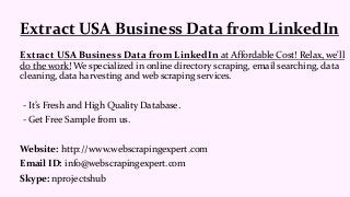 Extract USA Business Data from LinkedIn at Affordable Cost! Relax, we'll
do the work! We specialized in online directory scraping, email searching, data
cleaning, data harvesting and web scraping services.
- It’s Fresh and High Quality Database.
- Get Free Sample from us.
Website: http://www.webscrapingexpert.com
Email ID: info@webscrapingexpert.com
Skype: nprojectshub
Extract USA Business Data from LinkedIn
 
