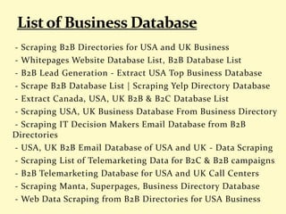 - Scraping B2B Directories for USA and UK Business
- Whitepages Website Database List, B2B Database List
- B2B Lead Generation - Extract USA Top Business Database
- Scrape B2B Database List | Scraping Yelp Directory Database
- Extract Canada, USA, UK B2B & B2C Database List
- Scraping USA, UK Business Database From Business Directory
- Scraping IT Decision Makers Email Database from B2B
Directories
- USA, UK B2B Email Database of USA and UK - Data Scraping
- Scraping List of Telemarketing Data for B2C & B2B campaigns
- B2B Telemarketing Database for USA and UK Call Centers
- Scraping Manta, Superpages, Business Directory Database
- Web Data Scraping from B2B Directories for USA Business
 
