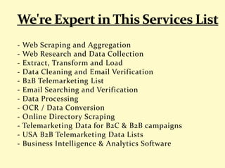 - Web Scraping and Aggregation
- Web Research and Data Collection
- Extract, Transform and Load
- Data Cleaning and Email Verification
- B2B Telemarketing List
- Email Searching and Verification
- Data Processing
- OCR / Data Conversion
- Online Directory Scraping
- Telemarketing Data for B2C & B2B campaigns
- USA B2B Telemarketing Data Lists
- Business Intelligence & Analytics Software
 