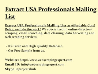 Extract USA Professionals Mailing List at Affordable Cost!
Relax, we'll do the work! We specialized in online directory
scraping, email searching, data cleaning, data harvesting and
web scraping services.
- It’s Fresh and High Quality Database.
- Get Free Sample from us.
Website: http://www.webscrapingexpert.com
Email ID: info@webscrapingexpert.com
Skype: nprojectshub
 