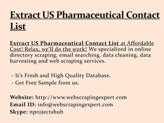 Extract US Pharmaceutical Contact List at Affordable
Cost! Relax, we'll do the work! We specialized in online
directory scraping, email searching, data cleaning, data
harvesting and web scraping services.
- It’s Fresh and High Quality Database.
- Get Free Sample from us.
Website: http://www.webscrapingexpert.com
Email ID: info@webscrapingexpert.com
Skype: nprojectshub
 