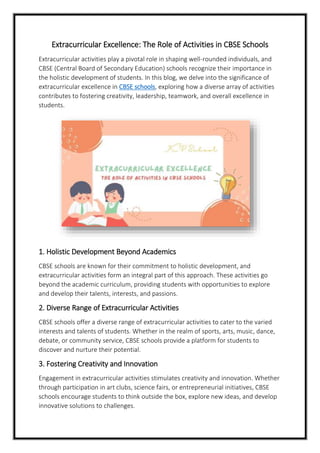 Extracurricular Excellence: The Role of Activities in CBSE Schools
Extracurricular activities play a pivotal role in shaping well-rounded individuals, and
CBSE (Central Board of Secondary Education) schools recognize their importance in
the holistic development of students. In this blog, we delve into the significance of
extracurricular excellence in CBSE schools, exploring how a diverse array of activities
contributes to fostering creativity, leadership, teamwork, and overall excellence in
students.
1. Holistic Development Beyond Academics
CBSE schools are known for their commitment to holistic development, and
extracurricular activities form an integral part of this approach. These activities go
beyond the academic curriculum, providing students with opportunities to explore
and develop their talents, interests, and passions.
2. Diverse Range of Extracurricular Activities
CBSE schools offer a diverse range of extracurricular activities to cater to the varied
interests and talents of students. Whether in the realm of sports, arts, music, dance,
debate, or community service, CBSE schools provide a platform for students to
discover and nurture their potential.
3. Fostering Creativity and Innovation
Engagement in extracurricular activities stimulates creativity and innovation. Whether
through participation in art clubs, science fairs, or entrepreneurial initiatives, CBSE
schools encourage students to think outside the box, explore new ideas, and develop
innovative solutions to challenges.
 