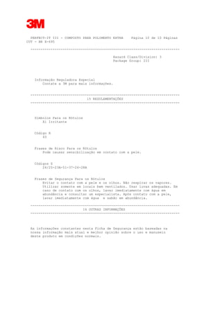 3
PERFECT-IT III - COMPOSTO PARA POLIMENTO EXTRA Página 10 de 10 Páginas
CUT - BR X-695
--------------------------------------------------------------------------
Hazard Class/Division: 3
Package Group: III
Informação Reguladora Especial
Contate a 3M para mais informações.
--------------------------------------------------------------------------
15 REGULAMENTAÇÕES
--------------------------------------------------------------------------
Símbolos Para os Rótulos
Xi Irritante
Código R
43
Frases de Risco Para os Rótulos
Pode causar sensibilização em contato com a pele.
Códigos S
24/25-23A-51-37-26-28A
Frases de Segurança Para os Rótulos
Evitar o contato com a pele e os olhos. Não respirar os vapores.
Utilizar somente em locais bem ventilados. Usar luvas adequadas. Em
caso de contato com os olhos, lavar imediatamente com água em
abundância e consultar um especialista. Após contato com a pele,
lavar imediatamente com água e sabão em abundância.
--------------------------------------------------------------------------
16 OUTRAS INFORMAÇÕES
--------------------------------------------------------------------------
As informações constantes nesta Ficha de Segurança estão baseadas na
nossa informação mais atual e melhor opinião sobre o uso e manuseio
deste produto em condições normais.
 