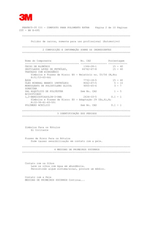 3
PERFECT-IT III - COMPOSTO PARA POLIMENTO EXTRA Página 2 de 10 Páginas
CUT - BR X-695
--------------------------------------------------------------------------
Polidor de carros, somente para uso profissional (Automotivo)
--------------------------------------------------------------------------
2 COMPOSIÇÃO E INFORMAÇÃO SOBRE OS INGREDIENTES
--------------------------------------------------------------------------
Nome do Componente No. CAS Porcentagem
------------------------------------- ------------------ -------------
ÓXIDO DE ALUMÍNIO 1344-28-1 15 - 40
DESTILADOS LEVES DE PETRÓLEO, 64742-47-8 15 - 40
TRATADOS COM HIDROGÊNIO
Símbolos e Frases de Risco: EU - Relatório no. 01/54 (N,Xn;
R:51/53-65-66)
ÁGUA 7732-18-5 15 - 40
ÓLEO MINERAL BRANCO (PETRÓLEO) 8042-47-5 5 - 10
MONOOLEATO DE POLIETILENO GLICOL 9005-65-6 3 - 7
SORBITAN
SAL ALQUÍLICO DE POLIÉSTER Sem No. CAS 1 - 5
ACIDIFICADO
1,2-BENZISOTIAZOLIN-3-ONA 2634-33-5 0.1 - 1
Símbolos e Frases de Risco: EU - Adaptação 29 (Xn,Xi,N;
R:22-38-41-43-50)
POLÍMERO ACRÍLICO Sem No. CAS 0.1 - 1
--------------------------------------------------------------------------
3 IDENTIFICAÇÃO DOS PERIGOS
--------------------------------------------------------------------------
Símbolos Para os Rótulos
Xi Irritante
Frases de Risco Para os Rótulos
Pode causar sensibilização em contato com a pele.
--------------------------------------------------------------------------
4 MEDIDAS DE PRIMEIROS SOCORROS
--------------------------------------------------------------------------
Contato com os Olhos
Lave os olhos com água em abundância.
Persistindo algum sintoma/sinal, procure um médico.
Contato com a Pele
MEDIDAS DE PRIMEIROS SOCORROS Continua...
 