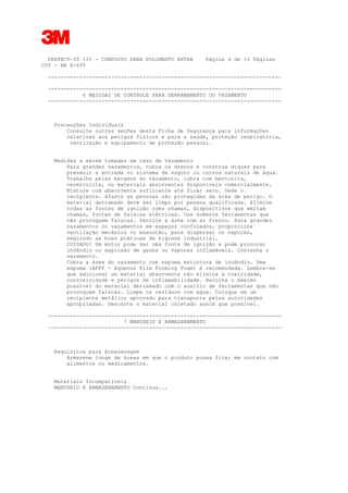 3
PERFECT-IT III - COMPOSTO PARA POLIMENTO EXTRA Página 4 de 10 Páginas
CUT - BR X-695
--------------------------------------------------------------------------
--------------------------------------------------------------------------
6 MEDIDAS DE CONTROLE PARA DERRAMAMENTO OU VAZAMENTO
--------------------------------------------------------------------------
Precauções Individuais
Consulte outras seções desta Ficha de Segurança para informações
relativas aos perigos físicos e para a saúde, proteção respiratória,
ventilação e equipamento de proteção pessoal.
Medidas a serem tomadas em caso de Vazamento
Para grandes vazamentos, cubra os drenos e construa diques para
prevenir a entrada no sistema de esgoto ou cursos naturais de água.
Trabalhe pelas margens do vazamento, cubra com bentonita,
vermiculita, ou materiais absorventes disponíveis comercialmente.
Misture com absorvente suficiente até ficar seco. Vede o
recipiente. Afaste as pessoas não protegidas da área de perigo. O
material derramado deve ser limpo por pessoa qualificada. Elimine
todas as fontes de ignição como chamas, dispositivos que emitam
chamas, fontes de faíscas elétricas. Use somente ferramentas que
não provoquem faíscas. Ventile a área com ar fresco. Para grandes
vazamentos ou vazamentos em espaços confinados, proporcione
ventilação mecânica ou exaustão, para dispersar os vapores,
seguindo as boas práticas de higiene industrial.
CUIDADO! Um motor pode ser uma fonte de ignição e pode provocar
incêndio ou explosão de gases ou vapores inflamáveis. Contenha o
vazamento.
Cubra a área do vazamento com espuma extintora de incêndio. Uma
espuma (AFFF - Aqueous Film Forming Foam) é recomendada. Lembre-se
que adicionar um material absorvente não elimina a toxicidade,
corrosividade e perigos de inflamabilidade. Recolha o máximo
possível do material derramado com o auxílio de ferramentas que não
provoquem faíscas. Limpe os resíduos com água. Coloque em um
recipiente metálico aprovado para transporte pelas autoridades
apropriadas. Descarte o material coletado assim que possível.
--------------------------------------------------------------------------
7 MANUSEIO E ARMAZENAMENTO
--------------------------------------------------------------------------
Requisitos para Armazenagem
Armazene longe de áreas em que o produto possa ficar em contato com
alimentos ou medicamentos.
Materiais Incompatíveis
MANUSEIO E ARMAZENAMENTO Continua...
 