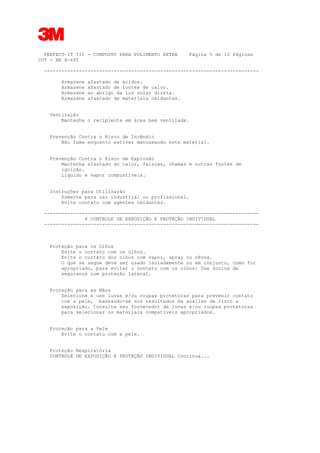 3
PERFECT-IT III - COMPOSTO PARA POLIMENTO EXTRA Página 5 de 10 Páginas
CUT - BR X-695
--------------------------------------------------------------------------
Armazene afastado de ácidos.
Armazene afastado de fontes de calor.
Armazene ao abrigo da luz solar direta.
Armazene afastado de materiais oxidantes.
Ventilação
Mantenha o recipiente em área bem ventilada.
Prevenção Contra o Risco de Incêndio
Não fume enquanto estiver manuseando este material.
Prevenção Contra o Risco de Explosão
Mantenha afastado do calor, faíscas, chamas e outras fontes de
ignição.
Líquido e vapor combustíveis.
Instruções para Utilização
Somente para uso industrial ou profissional.
Evite contato com agentes oxidantes.
--------------------------------------------------------------------------
8 CONTROLE DE EXPOSIÇÃO E PROTEÇÃO INDIVIDUAL
--------------------------------------------------------------------------
Proteção para os Olhos
Evite o contato com os olhos.
Evite o contato dos olhos com vapor, spray ou névoa.
O que se segue deve ser usado isoladamente ou em conjunto, como for
apropriado, para evitar o contato com os olhos: Use óculos de
segurança com proteção lateral.
Proteção para as Mãos
Selecione e use luvas e/ou roupas protetoras para prevenir contato
com a pele, baseando-se nos resultados da análise de risco a
exposição. Consulte seu fornecedor de luvas e/ou roupas protetoras
para selecionar os materiais compatíveis apropriados.
Proteção para a Pele
Evite o contato com a pele.
Proteção Respiratória
CONTROLE DE EXPOSIÇÃO E PROTEÇÃO INDIVIDUAL Continua...
 