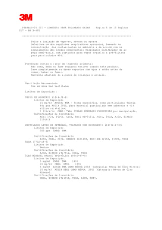 3
PERFECT-IT III - COMPOSTO PARA POLIMENTO EXTRA Página 6 de 10 Páginas
CUT - BR X-695
--------------------------------------------------------------------------
Evite a inalação de vapores, névoas ou sprays.
Selecione um dos seguintes respiradores aprovados, baseado na
concentração dos contaminantes no ambiente e de acordo com os
regulamentos dos órgãos competentes: Respirador purificador de ar
peça semi-facial com cartuchos para vapor orgânico e pré-filtros
para particulados N95.
Prevenção contra o risco de ingestão acidental
Não coma, beba ou fume enquanto estiver usando este produto.
Lave completamente as áreas expostas com água e sabão antes de
comer, beber ou fumar.
Mantenha afastado do alcance de crianças e animais.
Ventilação Recomendada
Use em área bem ventilada.
Limites de Exposição :
ÓXIDO DE ALUMÍNIO (1344-28-1)
Limites de Exposição
10 mg/m3 ACGIH: TWA - forma específica; como particulado; Tabela
A4; por ACGIH 2003, para material particulado sem asbestos e <1%
sílica cristalina.
1 fibra/cc CMRG: TWA; FIBRAS MINERAIS PRODUZIDAS por manipulação.
Certificações de Inventário
MITI 1-23, PICCS, CICS, KECI KE-01012, CDSL, TSCA, AICS, EINECS
2156916
DESTILADOS LEVES DE PETRÓLEO, TRATADOS COM HIDROGÊNIO (64742-47-8)
Limites de Exposição
300 ppm CMRG: TWA
Certificações de Inventário
AICS, CDSL, CICS, EINECS 2651498, KECI KE-12550, PICCS, TSCA
ÁGUA (7732-18-5)
Limites de Exposição
Nenhum
Certificações de Inventário
AICS, EINECS 2317912, CDSL, TSCA
ÓLEO MINERAL BRANCO (PETRÓLEO) (8042-47-5)
Limites de Exposição
5 mg/m3 CMRG TWA 1991
10 mg/m3 CMRG STEL 1991
5 mg/m3 ACGIH TWA COMO NÉVOA 2003 Categoria: Névoa de Óleo Mineral
10 mg/m3 ACGIH STEL COMO NÉVOA 2003 Categoria: Névoa de Óleo
Mineral.
Certificações de Inventário
CDSL, EINECS 2324558, TSCA, AICS, MITI.
 