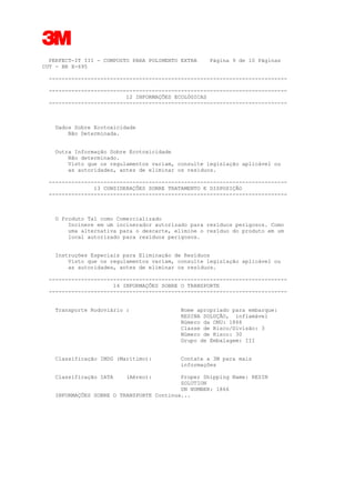 3
PERFECT-IT III - COMPOSTO PARA POLIMENTO EXTRA Página 9 de 10 Páginas
CUT - BR X-695
--------------------------------------------------------------------------
--------------------------------------------------------------------------
12 INFORMAÇÕES ECOLÓGICAS
--------------------------------------------------------------------------
Dados Sobre Ecotoxicidade
Não Determinada.
Outra Informação Sobre Ecotoxicidade
Não determinado.
Visto que os regulamentos variam, consulte legislação aplicável ou
as autoridades, antes de eliminar os resíduos.
--------------------------------------------------------------------------
13 CONSIDERAÇÕES SOBRE TRATAMENTO E DISPOSIÇÃO
--------------------------------------------------------------------------
O Produto Tal como Comercializado
Incinere em um incinerador autorizado para resíduos perigosos. Como
uma alternativa para o descarte, elimine o resíduo do produto em um
local autorizado para resíduos perigosos.
Instruções Especiais para Eliminação de Resíduos
Visto que os regulamentos variam, consulte legislação aplicável ou
as autoridades, antes de eliminar os resíduos.
--------------------------------------------------------------------------
14 INFORMAÇÕES SOBRE O TRANSPORTE
--------------------------------------------------------------------------
Transporte Rodoviário : Nome apropriado para embarque:
RESINA SOLUÇÃO, inflamável
Número da ONU: 1866
Classe de Risco/Divisão: 3
Número de Risco: 30
Grupo de Embalagem: III
Classificação IMDG (Marítimo): Contate a 3M para mais
informações
Classificação IATA (Aéreo): Proper Shipping Name: RESIN
SOLUTION
UN NUMBER: 1866
INFORMAÇÕES SOBRE O TRANSPORTE Continua...
 