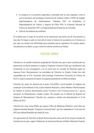  La empresa no se encuentra registrada y controlada ante un ente regulador, como lo
son la Securities and Exchange Commission de Estados Unidos, CNMV de España,
Superintendencia de Administracion Tributaria SAT en Guatemala, la
Superintendencia de Valores y Seguros de Chile SVS, la Comisión Nacional de
Valores de Argentina CNV o la Superintendencia Financiera en Colombia.
 Falta de una auditoría de confianza
Es evidente que el riesgo de inversión en las operaciones que hacen uso de esta práctica es
muy alta. El riesgo es cada vez más alto al crecer el número de suscriptores en el sistema, ya
que cada vez existen más dificultades para encontrar nuevos seguidores. En muchos países,
esta práctica es un delito, ya que a todos los efectos resulta en un fraude.
TELEX–FREE
Telexfree es un nombre comercial, propiedad de Telexfree Inc, que se hizo conocido por sus
operaciones en Brasil mediante la empresa Ympactus Comercial Ltda, que actualmente está
involucrada en una investigación y en un juicio por ser acusada de funcionar según un
esquema Ponzi. Recientemente, las actividades de Telexfree en Estados Unidos han sido
suspendidas por la U.S. Securities and Exchange Commission (Comisión de Valores de
EE.UU.) bajo la acusación de operar un esquema piramidal de un billón de dólares
Telexfree Inc. posee los derechos de la marca TelexFREE a nivel mundial. La empresa fue
creada por Carlos Roberto Costa, Carlos Nataniel Wanzeler y James Matthew Merrill después
de cambiar su anterior denominación social "Common Cents Communications Inc.", que se
incorporó en Massachusetts, Estados Unidos. De acuerdo con la Oficina de Registro de
Empresa de Massachusetts, Telexfree Inc. comenzó a utilizar esta denominación el 15 de
febrero de 2012.
Telexfree Inc. tiene varias filiales que operan el Plan de Marketing TelexFree, entre ellas una
empresa brasileña llamada "Ympactus Comercial Ltda", que fue suspendida el 13 de junio de
2013 por tribunal brasileño del estado de Acre.
Las operaciones de Telexfree en Brasil fueron descritas como uno de los mayores fraudes de
la historia de ese país, según el Ministerio de Justicia de Brasily el Público Ministerio Federal.
 