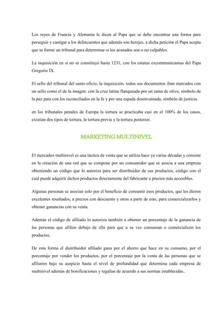 Los reyes de Francia y Alemania le dicen al Papa que se debe encontrar una forma para
perseguir y castigar a los delincuentes que además son herejes, a dicha petición el Papa acepta
que se forme un tribunal para determinar si los acusados son o no culpables.
La inquisición en si no se constituyó hasta 1231, con los estatus excommunicamus del Papa
Gregorio IX.
El sello del tribunal del santo oficio, la inquisición. todos sus documentos iban marcados con
un sello como el de la imagen: con la cruz latina flanqueada por un rama de olivo, símbolo de
la paz para con los reconciliados en la fe y por una espada desenvainada, símbolo de justicia.
en los tribunales penales de Europa la tortura se practicaba casi en el 100% de los casos,
existían dos tipos de tortura, la tortura previa y la tortura posterior.
MARKETINGMULTINIVEL
El mercadeo multinivel es una táctica de venta que se utiliza hace ya varias décadas y consiste
en la creación de una red que se compone por un consumidor que se asocia a una empresa
obteniendo un código que lo autoriza para ser distribuidor de sus productos, código con el
cual puede adquirir dichos productos directamente del fabricante a precios más accesibles.
Algunas personas se asocian solo por el beneficio de consumir esos productos, que les dieron
excelentes resultados, a precios con descuento y otras a parte de esto, para comercializarlos y
obtener ganancias con su venta.
Además el código de afiliado lo autoriza también a obtener un porcentaje de la ganancia de
las personas que afilien debajo de ella para que a su vez consuman o comercialicen los
productos.
De esta forma el distribuidor afiliado gana por el ahorro que hace en su consumo, por el
porcentaje por vender los productos, por el porcentaje por la venta de las personas que se
afiliaron bajo su auspicio hasta el nivel de profundidad que determina cada empresa de
multinivel además de bonificaciones y regalías de acuerdo a sus normas establecidas..
 
