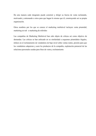 De esta manera cada integrante puede construir y dirigir su fuerza de venta reclutando,
motivando y entrenando a otros para que hagan lo mismo que él, construyendo así su propia
organización.
Otros nombres por los que se conoce el marketing multinivel incluyen venta piramidal,
marketing en red o marketing de referidos
Las compañías de Marketing Multinivel han sido objeto de críticas así como objetivo de
demandas. Las críticas se han enfocado en su similaridad a esquemas piramidales ilegales,
énfasis en el reclutamiento de vendedores de bajo nivel sobre ventas reales, presión para que
los vendedores adquieran y usen los productos de la compañía, explotación potencial de las
relaciones personales usadas para fines de venta y reclutamiento.
 