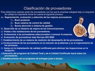 Clasificación de proveedores Para determinar quienes serán los proveedores con los que la empresa trabajará bajo un esquema de calidad es importante tomar en cuenta el siguiente proceso: a).-  Segmentación, evaluación y selección de los mejores proveedores 1).-   Buen producto 2).-   Buen sistema de control de calidad 3).-   Buena dirección o sistema de gestión.  b)   Desarrollo de un Sistema de mejora de las Comunicaciones.   c)   Visitas a las instalaciones de los proveedores.   d)   Invitaciones a los proveedores seleccionados a conocer la empresa.   e)   Evaluación de proveedores bajo Normas ISO 9000   f)   Establecimiento de un sistema de medición del desempeño de los proveedores.   g)  Involucramiento de los proveedores en la solución de problemas y en el mejoramiento de los procesos. h)   Apoyo en la implantación de calidad certificada para eliminar las inspecciones en la recepción.   i)  Extensión del programa de Calidad Total y de la Calidad Certificada hacia todos los proveedores.   j)  Establecimiento de un programa de entregas justo a tiempo. 