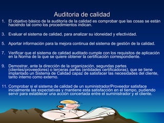 Auditoria de calidad El objetivo básico de la auditoría de la calidad es comprobar que las cosas se están haciendo tal como los procedimientos indican. Evaluar el sistema de calidad, para analizar su idoneidad y efectividad. Aportar información para la mejora continua del sistema de gestión de la calidad. Verificar que el sistema de calidad auditado cumple con los requisitos de aplicación en la Norma de la que se quiere obtener la certificación correspondiente. Demostrar, ante la dirección de la organización, segundas partes (clientes/proveedores) o terceras partes (entidades certificadoras), que se tiene implantado un Sistema de Calidad capaz de satisfacer las necesidades del cliente, tanto interno como externo. Comprobar si el sistema de calidad de un suministrador/Proveedor satisface inicialmente las expectativas y mantiene esta satisfacción en el tiempo, pudiendo servir para establecer una acción concertada entre el suministrador y el cliente. 
