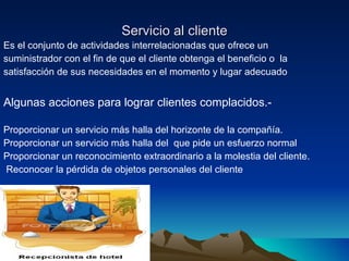 Servicio al cliente Es el conjunto de actividades interrelacionadas que ofrece un suministrador con el fin de que el cliente obtenga el beneficio o  la  satisfacción de sus necesidades en el momento y lugar adecuado  Algunas acciones para lograr clientes complacidos.- Proporcionar un servicio más halla del horizonte de la compañía. Proporcionar un servicio más halla del  que pide un esfuerzo normal Proporcionar un reconocimiento extraordinario a la molestia del cliente. Reconocer la pérdida de objetos personales del cliente 
