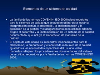 Elementos de un sistema de calidad La familia de las normas COVENIN- ISO 9000incluye requisitos para lo sistemas de calidad que se puedan utilizar para lograr la interpretación común, el desarrollo , la implementación y la aplicación de la gestión  y el aseguramiento de la calidad; además exigen el desarrollo y la implementación de un sistema de la calidad documentado, que incluya la elaboración de manuales de la calidad. El objeto de esta norma es suministrar los lineamientos para la elaboración, la preparación y el control de manuales de la calidad ajustados a las necesidades específicas del usuario. estos manuales reflejarán los procedimientos documentados del sistema de la calidad requeridos por la familia de las normas COVENIN ISO 9000. 