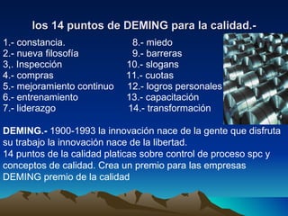 los 14 puntos de DEMING para la calidad.- 1.- constancia.  8.- miedo 2.- nueva filosofía  9.- barreras 3,. Inspección  10.- slogans 4.- compras  11.- cuotas 5.- mejoramiento continuo  12.- logros personales 6.- entrenamiento  13.- capacitación 7.- liderazgo  14.- transformación DEMING.-  1900-1993 la innovación nace de la gente que disfruta su trabajo la innovación nace de la libertad. 14 puntos de la calidad platicas sobre control de proceso spc y conceptos de calidad. Crea un premio para las empresas DEMING premio de la calidad  