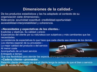 Dimensiones de la calidad.-   De los productos estadísticos y las ha adaptado al contexto de su organización siete dimensiones.- Relevancia- acuricidad exactitud- credibilidad-oportunidad- accesibilidad-interpretabilidad y coherencia. --Necesidades y expectativas de los clientes.- Explicitas y objetivas. Su calidad y precio Expectativas del cliente por su naturaleza son subjetivas y más cambiantes que las necesidades. La existencia de expectativas lo que hace que cada cliente sea distinto de los demás. Los clientes esperan de su proveedor.- La mejor calidad del producto o del servicio Al menor coste Acompañado de un buen servicio Entregado a tiempo Que sea flexibilidad para atender las especiales o urgentes necesidades del cliente. --Cadena cliente—proveedor. Relación cliente proveedor es que el cliente tenga la certeza de que el bien o servicio sea de excelente calidad. 