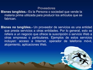 Proveedores Bienes tangibles.-  Es la Persona o sociedad que vende la materia prima utilizada para producir los artículos que se fabrican. Bienes no tangibles.-  Un proveedor de servicios es una entidad que presta servicios a otras entidades. Por lo general, esto se refiere a un negocio que ofrece la suscripción o servicio Web a otras empresas o particulares. Ejemplos de estos servicios incluyen: acceso a Internet, operador de telefonía móvil, alojamiento, aplicaciones Web. 