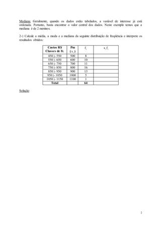 2
Mediana: Geralmente, quando os dados estão tabelados, a variável de interesse já está
ordenada. Portanto, basta encontrar o valor central dos dados. Neste exemplo temos que a
mediana é de 2 meninos.
2-) Calcule a média, a moda e a mediana da seguinte distribuição de freqüência e interprete os
resultados obtidos:
Custos R$
Classes de fr.
Pm
( i
x )
i
f i
if
x
450 |- 550 500 8
550 |- 650 600 10
650 |- 750 700 11
750 |- 850 800 16
850 |- 950 900 13
950 |- 1050 1000 5
1050 |- 1150 1100 1
Total 64
Solução
 