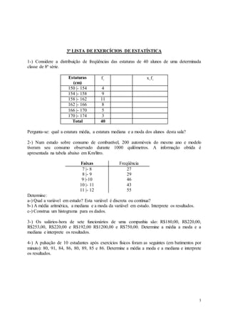 3
3ª LISTA DE EXERCÍCIOS DE ESTATÍSTICA
1-) Considere a distribuição de freqüências das estaturas de 40 alunos de uma determinada
classe de 8ª série.
Estaturas
(cm)
i
f i
if
x
150 |- 154 4
154 |- 158 9
158 |- 162 11
162 |- 166 8
166 |- 170 5
170 |- 174 3
Total 40
Pergunta-se: qual a estatura média, a estatura mediana e a moda dos alunos desta sala?
2-) Num estudo sobre consumo de combustível, 200 automóveis do mesmo ano e modelo
tiveram seu consumo observado durante 1000 quilômetros. A informação obtida é
apresentada na tabela abaixo em Km/litro.
Faixas Freqüência
7 |- 8
8 |- 9
9 |-10
10 |- 11
11 |- 12
27
29
46
43
55
Determine:
a-) Qual a variável em estudo? Esta variável é discreta ou contínua?
b-) A média aritmética, a mediana e a moda da variável em estudo. Interprete os resultados.
c-) Construa um histograma para os dados.
3-) Os salários-hora de sete funcionários de uma companhia são: R$180,00, R$220,00,
R$253,00, R$220,00 e R$192,00 R$1200,00 e R$750,00. Determine a média a moda e a
mediana e interprete os resultados.
4-) A pulsação de 10 estudantes após exercícios físicos foram as seguintes (em batimentos por
minuto): 80, 91, 84, 86, 80, 89, 85 e 86. Determine a média a moda e a mediana e interprete
os resultados.
 