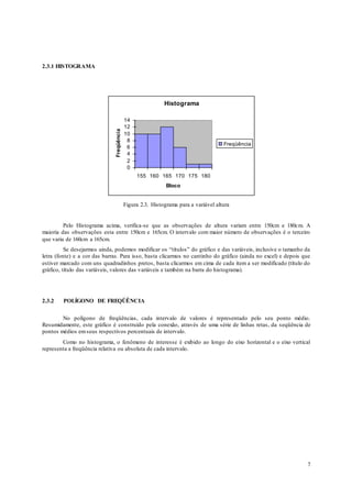 7
2.3.1 HISTOGRAMA
Histograma
0
2
4
6
8
10
12
14
155 160 165 170 175 180
Bloco
Freqüência
Freqüência
Figura 2.3. Histograma para a variável altura
Pelo Histograma acima, verifica-se que as observações de altura variam entre 150cm e 180cm. A
maioria das observações esta entre 150cm e 165cm. O intervalo com maior número de observações é o terceiro
que varia de 160cm a 165cm.
Se desejarmos ainda, podemos modificar os “títulos” do gráfico e das variáveis, inclusive o tamanho da
letra (fonte) e a cor das barras. Para isso, basta clicarmos no cantinho do gráfico (ainda no excel) e depois que
estiver marcado com uns quadradinhos pretos, basta clicarmos em cima de cada item a ser modificado (título do
gráfico, título das variáveis, valores das variáveis e também na barra do histograma).
2.3.2 POLÍGONO DE FREQÜÊNCIA
No polígono de freqüências, cada intervalo de valores é representado pelo seu ponto médio.
Resumidamente, este gráfico é construído pela conexão, através de uma série de linhas retas, da seqüência de
pontos médios emseus respectivos percentuais de intervalo.
Como no histograma, o fenômeno de interesse é exibido ao longo do eixo horizontal e o eixo vertical
representa a freqüência relativa ou absoluta de cada intervalo.
 