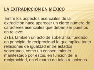 LA EXTRADICCIÓN EN MÉXICO
Entre los aspectos esenciales de la
extradición hace aparecer un cierto número de
caracteres esenciales que deben ser puestos
en relieve:
a) Es también un acto de soberanía, fundado
en principio de reciprocidad lo queimplica tanto
relaciones de igualdad entre estados
soberanos, como un consentimiento
manifestado por éstos, en función de la
reciprocidad, en el marco de tales relaciones.

 