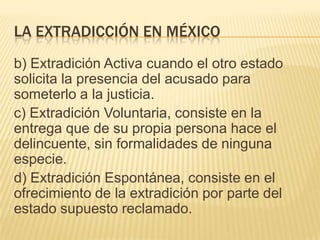 LA EXTRADICCIÓN EN MÉXICO
b) Extradición Activa cuando el otro estado
solicita la presencia del acusado para
someterlo a la justicia.
c) Extradición Voluntaria, consiste en la
entrega que de su propia persona hace el
delincuente, sin formalidades de ninguna
especie.
d) Extradición Espontánea, consiste en el
ofrecimiento de la extradición por parte del
estado supuesto reclamado.

 