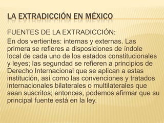 LA EXTRADICCIÓN EN MÉXICO
FUENTES DE LA EXTRADICCIÓN:
En dos vertientes: internas y externas. Las
primera se refieres a disposiciones de índole
local de cada uno de los estados constitucionales
y leyes; las segundad se refieren a principios de
Derecho Internacional que se aplican a estas
institución, así como las convenciones y tratados
internacionales bilaterales o multilaterales que
sean suscritos; entonces, podemos afirmar que su
principal fuente está en la ley.

 