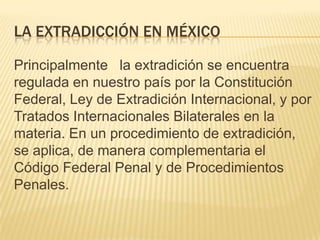 LA EXTRADICCIÓN EN MÉXICO
Principalmente la extradición se encuentra
regulada en nuestro país por la Constitución
Federal, Ley de Extradición Internacional, y por
Tratados Internacionales Bilaterales en la
materia. En un procedimiento de extradición,
se aplica, de manera complementaria el
Código Federal Penal y de Procedimientos
Penales.

 