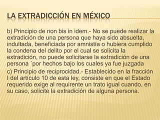 LA EXTRADICCIÓN EN MÉXICO
b) Principio de non bis in idem.- No se puede realizar la
extradición de una persona que haya sido absuelta,
indultada, beneficiada por amnistía o hubiera cumplido
la condena del delito por el cual se solicita la
extradición, no puede solicitarse la extradición de una
persona ´por hechos bajo los cuales ya fue juzgada
c) Principio de reciprocidad.- Establecido en la fracción
I del artículo 10 de esta ley, consiste en que el Estado
requerido exige al requirente un trato igual cuando, en
su caso, solicite la extradición de alguna persona.

 