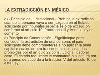 LA EXTRADICCIÓN EN MÉXICO
d).- Principio de Jurisdiccional.- Prohíbe la extradición
cuando la persona vaya a ser juzgada en el Estado
solicitante por tribunales especiales o de excepción
conforme al artículo 10, fracciones III y IV de la ley en
comento
e) Principio de Conmutación.- Significaque para
conceder la extradición de una persona, el país
solicitante debe comprometerse a no aplicar la pena
capital o cualquier otra trascendental o inusitadas
prohibidas por el artículo 22 constitucional; dado el
caso, El estado requirente le conmutará o sustituirá por
otra pena, de acuerdo a la fracción V del artículo 10 de
esta Ley.

 