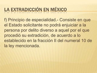 LA EXTRADICCIÓN EN MÉXICO
f) Principio de especialidad.- Consiste en que
el Estado solicitante no podrá enjuiciar a la
persona por delito diverso a aquel por el que
procedió su extradición, de acuerdo a lo
establecido en la fracción II del numeral 10 de
la ley mencionada.

 