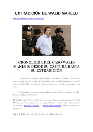 EXTRADICIÓN DE WALID MAKLED
http://www.extradicion.com.co/walid-makled/
CRONOLOGÍA DEL CASO WALID
MAKLED: DESDE SU CAPTURA HASTA
SU EXTRADICIÓN
El comerciante venezolano Walid Makled, capturado en Colombia y acusado de
delitos de homicidio, narcotráfico y lavado de dinero, fue extraditado finalmente a su país de
origen en el año 2011 tras la decisión tomada por el gobierno colombiano con respecto a su
caso.
A continuación, presentamos una cronología que data desde su captura en Colombia
hasta su extradición a Venezuela:
25 de febrero de 2009: un tribunal local venezolano dicta una orden captura contra Walid
Makled, acusado de los delitos de asociación para delinquir y sicariato debido a los asesinatos
del veterinario Francisco Larrazábal y el periodista Orel Sambrano ocurridos en enero de ese
mismo año.
Marzo de 2009: Venezuela solicita la captura de Makled a Interpol.
 