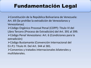 Fundamentación Legal
Constitución de la República Bolivariana de Venezuela:
Art. 69 (Se prohíbe la extradición de Venezolanos y
Venezolanas)
Código Orgánico Procesal Penal (COPP): Titulo VI del
Libro Tercero (Proceso de Extradición) del Art. 391 al 399.
Código Penal Venezolano: Art. 6 (Condiciones para la
extradición)
Código Bustamante (Convención Internacional del
D.I.P.): Titulo III. Del Art. 344 al 381.
Convenios y tratados internacionales bilaterales y
multilaterales.
 
