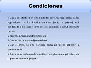 Condiciones
Que la solicitud sea en virtud a delitos comunes reconocidos en las
legislaciones de los Estados tratantes (activo y pasivo) esté
condenado o procesado como autores, cómplices o encubridores de
delitos.
 Que sea de nacionalidad extranjera
Que no sea un nacional (venezolano)
Que el delito no esté tipificado como un “delito políticos” o
conexos a ella
Que la pena contemplada al delito en la legislación requirentes, sea
la pena de muerte o perpetua.
 