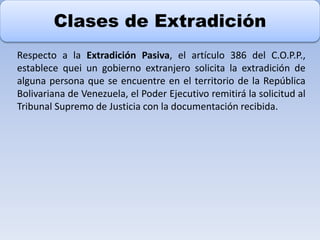 Clases de Extradición
Respecto a la Extradición Pasiva, el artículo 386 del C.O.P.P.,
establece quei un gobierno extranjero solicita la extradición de
alguna persona que se encuentre en el territorio de la República
Bolivariana de Venezuela, el Poder Ejecutivo remitirá la solicitud al
Tribunal Supremo de Justicia con la documentación recibida.
 