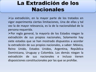 La Extradición de los
Nacionales
La extradición, en la mayor parte de los tratados en
vigor experimenta ciertas limitaciones, Una de ellas y tal
vez la de mayor relevancia, es la de la nacionalidad de la
persona requerida.
Por regla general, la mayoría de los Estados niegan la
extradición de sus propios nacionales, Solamente hay
siete estados que se han mostrado dispuestos a acordar
la extradición de sus propios nacionales, a saber: México,
Reino Unido, Estados Unidos, Argentina, República
Dominicana, Uruguay y Colombia. Los demás niegan la
extradición de sus nacionales e incluso tienen
disposiciones constitucionales por las que se prohíbe.
 